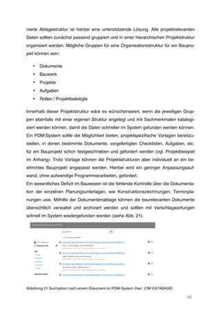 48
nierte Ablagestruktur ist hierbei eine unterstützende Lösung. Alle projektrelevanten
Daten sollten zunächst passend gruppiert und in einer hierarchischen Projektstruktur
organisiert werden. Mögliche Gruppen für eine Organisationsstruktur für ein Baupro-
jekt können sein:
• Dokumente
• Bauwerk
• Projekte
• Aufgaben
• Rollen / Projektbeteiligte
Innerhalb dieser Projektstruktur wäre es wünschenswert, wenn die jeweiligen Grup-
pen ebenfalls mit einer eigenen Struktur angelegt und mit Sachmerkmalen katalogi-
siert werden können, damit die Daten schneller im System gefunden werden können.
Ein PDM-System sollte die Möglichkeit bieten, projektspezifische Vorlagen bereitzu-
stellen, in denen bestimmte Dokumente, vorgefertigten Checklisten, Aufgaben, etc.
für ein Bauprojekt schon festgeschrieben und gefordert werden (vgl. Projektbeispiel
im Anhang). Trotz Vorlage können die Projektstrukturen aber individuell an ein be-
stimmtes Bauprojekt angepasst werden. Hierbei wird ein geringer Anpassungsauf-
wand, ohne aufwendige Programmierarbeiten, gefordert.
Ein wesentliches Defizit im Bauwesen ist die fehlende Kontrolle über die Dokumenta-
tion der einzelnen Planungsunterlagen, wie Konstruktionszeichnungen, Terminpla-
nungen usw. Mithilfe der Dokumentenablage können die baurelevanten Dokumente
übersichtlich verwaltet und archiviert werden und sollten mit Verschlagwortungen
schnell im System wiedergefunden werden (siehe Abb. 21).
Abbildung 21 Suchoption nach einem Dokument im PDM-System (hier: CIM DATABASE)
 