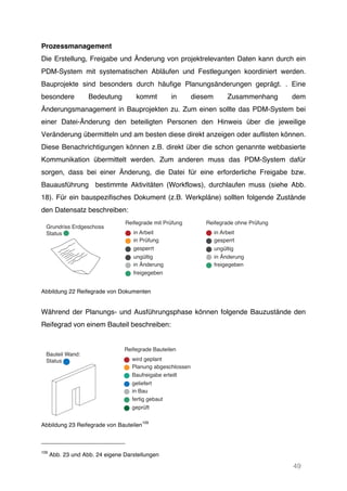 49
Prozessmanagement
Die Erstellung, Freigabe und Änderung von projektrelevanten Daten kann durch ein
PDM-System mit systematischen Abläufen und Festlegungen koordiniert werden.
Bauprojekte sind besonders durch häufige Planungsänderungen geprägt. . Eine
besondere Bedeutung kommt in diesem Zusammenhang dem
Änderungsmanagement in Bauprojekten zu. Zum einen sollte das PDM-System bei
einer Datei-Änderung den beteiligten Personen den Hinweis über die jeweilige
Veränderung übermitteln und am besten diese direkt anzeigen oder auflisten können.
Diese Benachrichtigungen können z.B. direkt über die schon genannte webbasierte
Kommunikation übermittelt werden. Zum anderen muss das PDM-System dafür
sorgen, dass bei einer Änderung, die Datei für eine erforderliche Freigabe bzw.
Bauausführung bestimmte Aktivitäten (Workflows), durchlaufen muss (siehe Abb.
18). Für ein bauspezifisches Dokument (z.B. Werkpläne) sollten folgende Zustände
den Datensatz beschreiben:
Abbildung 22 Reifegrade von Dokumenten
Während der Planungs- und Ausführungsphase können folgende Bauzustände den
Reifegrad von einem Bauteil beschreiben:
Abbildung 23 Reifegrade von Bauteilen
109
109
Abb. 23 und Abb. 24 eigene Darstellungen
in Arbeit
Reifegrade mit Prüfung
Grundriss Erdgeschoss
Status
Reifegrade ohne Prüfung
in Prüfung
gesperrt
ungültig
in Änderung
freigegeben
in Arbeit
gesperrt
ungültig
in Änderung
freigegeben
wird geplant
Reifegrade Bauteilen
Bauteil Wand:
Status
Planung abgeschlossen
Baufreigabe erteilt
in Bau
geliefert
fertig gebaut
geprüft
 