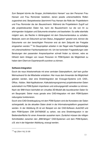 51
Zum Beispiel könnte die Gruppe „Architekturbüro Hansen“ aus den Personen Frau
Hansen und Frau Romünder bestehen, denen jeweils unterschiedliche Rollen
zugeordnet sind. Beispielsweise übernimmt Frau Hansen die Rolle der Projektleiterin
und Frau Romünder die der Bauzeichnerin. Während die Projektleiterin Zugriff auf
alle projektrelevanten Daten hat, kann die Bauzeichnerin nur die von ihr zu
erbringenden Aufgaben und Dokumente einsehen und bearbeiten. Es sollte ebenfalls
möglich sein, die Rechte in Abhängigkeit mit dem Dokumentenstatus zu schalten.
Bedeutet, wenn ein Dokument auf den Status „freigegeben“ gesetzt wird, können die
Dokumente von den berechtigten Personen erst ab dem Zeitpunkt der Freigabe
eingesehen werden.112
An Bauprojekten arbeiten in der Regel viele Projektbeteiligte
mit unterschiedlichen Fachkompetenzen mit. Um bei konkreten Fragestellungen oder
Beratungen den passenden Ansprechpartner schnell finden zu können, wäre es
hilfreich beim Anlegen von neuen Personen im PDM-System die Möglichkeit zu
haben dem Client ein Expertenprofil zuordnen zu können.
Software-Integration
Durch die neue Arbeitsmethode mit einer zentralen Datenplattform, darf kein großer
Mehraufwand für die Mitarbeiter entstehen. Hier muss dem Anwender die Möglichkeit
geboten werden, über eine Direktintegration der Erzeuger-Systeme (z.B. CAD-,
Office,- Adobe-, Mail-Applikationen, Kalkulationsprogramme) projektrelevanten Daten
automatisch ins PDM-System importieren und ordnungsgemäß verwalten zu können.
Nach der BIM-Vision beinhaltet ein virtuelles 3D-Modell alle baurelevanten Daten für
ein Bauprojekt. Daher muss gerade eine CAD-Integration mit dem PDM-System
reibungslos funktionieren.
Durch eine CAD-Direktkopplung mit dem PDM-System wird die Konsistenz der Daten
sichergestellt, da die aktuellen Daten direkt in die Informationsplattform gespeichert
werden. In der Abbildung 25 ist am Beispiel von der CAD-Software AutoCAD und
dem PDM-System CIM DATABASE zu sehen, wie eine Direktintegration in der
Bedienoberfläche für einen Anwender aussehen kann. Zunächst müssen die nötigen
Schnittstellen zwischen den „BIM-fähigen“ CAD-Systemen und dem PDM-System,
z.B. wie in der folgenden Abbildung, erzeugt werden.
112
vgl. [Gün-11b], S.120
 
