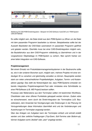 52
Abbildung 25 CAD-PDM Direktintegration - Beispiel mit CAD-Software AutoCAD und PDM-System
CIM DATABASE
Es sollte möglich sein, die Datei direkt aus dem PDM-System zu öffnen um die Datei
mit dem passenden Programm bearbeiten zu können. Beispielsweise sollte bei der
Auswahl Bearbeiten die CAD-Datei automatisch im passenden Programm geöffnet
und geladen werden. Ebenfalls muss bei einer CAD-Direktintegration möglich sein,
die Bauteilstruktur aus dem CAD-Programm vollständig zu übernehmen und in der
vorgesehenen Objektablage im PDM-System zu sichern. Man spricht hierbei von
einer tiefen Integration von CAD-Software.
Projektmanagement
Bei einem Einsatz von Produktdatenmanagementsystemen in der Baubranche sollte
es, wie in den anderen Branchen auch, möglich sein, mehrere Projekte mit einer ein-
deutigen ID zu versehen und gleichzeitig verwalten zu können. Bauprojekte werden
stark von vielen unterschiedlichen Projektbeteiligten, Aufgaben, Termin- und Kosten-
plänen geprägt. Das stellt die Notwendigkeit dar, dass PDM-Systeme entweder ein
bereits integriertes Projektmanagement-Tool oder mindestes eine Schnittstelle zu
einer PM-Software (z.B. MS Project) besitzen sollten.
Prozesse oder Meilensteine aus dem Terminplan sollten mit bestimmten Workflows,
Checklisten oder einer offenen Punkteliste gekoppelt werden können. Zudem wäre
es wünschenswert, wenn durch die Direkt-Integration der Terminpläne (z.B. Bau-
zeitenplan), dem Anwender bei Verzögerungen oder Änderungen in der Planung mit
Verzugsmeldungen diese Information übermittelt wird und die Veränderungen und
Auswirkungen im Terminplan angezeigt werden.
Über das Anlegen von Aufgaben kann der Terminplan einfach und schnell erstellt
werden und über zeitliche Festlegungen (Top-Down, Soll-Termine oder Bottom-up),
können Aufgaben somit „flexibel“ oder „starr“ angelegt werden.
 