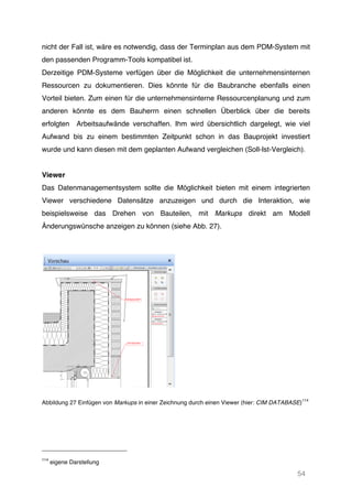 54
nicht der Fall ist, wäre es notwendig, dass der Terminplan aus dem PDM-System mit
den passenden Programm-Tools kompatibel ist.
Derzeitige PDM-Systeme verfügen über die Möglichkeit die unternehmensinternen
Ressourcen zu dokumentieren. Dies könnte für die Baubranche ebenfalls einen
Vorteil bieten. Zum einen für die unternehmensinterne Ressourcenplanung und zum
anderen könnte es dem Bauherrn einen schnellen Überblick über die bereits
erfolgten Arbeitsaufwände verschaffen. Ihm wird übersichtlich dargelegt, wie viel
Aufwand bis zu einem bestimmten Zeitpunkt schon in das Bauprojekt investiert
wurde und kann diesen mit dem geplanten Aufwand vergleichen (Soll-Ist-Vergleich).
Viewer
Das Datenmanagementsystem sollte die Möglichkeit bieten mit einem integrierten
Viewer verschiedene Datensätze anzuzeigen und durch die Interaktion, wie
beispielsweise das Drehen von Bauteilen, mit Markups direkt am Modell
Änderungswünsche anzeigen zu können (siehe Abb. 27).
Abbildung 27 Einfügen von Markups in einer Zeichnung durch einen Viewer (hier: CIM DATABASE)
114
114
eigene Darstellung
 