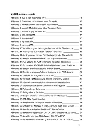 2
Abbildungsverzeichnis
Abbildung 1 Rule of Ten nach Wittig 1994_________________________________ 8	
  
Abbildung 2 Phasen des Lebenszyklus eines Bauwerks_____________________ 12	
  
Abbildung 3 Bauwerksmodell und einzelne Fachmodelle ____________________ 13	
  
Abbildung 4 Auswahl Modellelemente über Werkzeug-Tools_________________ 14	
  
Abbildung 5 Detaillierungsgrade einer Tür________________________________ 15	
  
Abbildung 6 little closed BIM __________________________________________ 17	
  
Abbildung 7 little open BIM ___________________________________________ 17	
  
Abbildung 8 big close BIM ____________________________________________ 17	
  
Abbildung 9 big open BIM ____________________________________________ 18	
  
Abbildung 10 Verschiebung des Leistungsaufwandes mit der BIM-Methode _____ 18	
  
Abbildung 11 Auszug einer automatisch erstellten Fensterliste _______________ 19	
  
Abbildung 12 Abhängigkeiten der vier Randbedingungen der BIM-Methode _____ 25	
  
Abbildung 13 Beispiel einer neuen Struktur von Aufgabenbereichen ___________ 27	
  
Abbildung 14 PLM-Lösung mit PDM-System und möglichen Teillösungen_______ 33	
  
Abbildung 15 Ein virtuelles 3D-CAD-Modell als Abbild eines realen Produktes ___ 34	
  
Abbildung 16 Beispiel einer Projektstruktur im PDM System__________________ 37	
  
Abbildung 17 Beispiel einer neuen Dokumentenablage in ein PDM-System______ 38	
  
Abbildung 18 Workflow der Freigabe und Änderung ________________________ 39	
  
Abbildung 19 Vergleich PLM-Lösung und BIM mit einem PDM-System _________ 41	
  
Abbildung 20 Informationsaustausch über eine zentrale Datenplattform_________ 47	
  
Abbildung 21 Suchoption nach einem Dokument im PDM-System ____________ 48	
  
Abbildung 22 Reifegrade von Dokumente ________________________________ 49	
  
Abbildung 23 Reifegrade von Bauteilen__________________________________ 49	
  
Abbildung 24 Beispiel einer Rollenstruktur mit einer Rechtevergabe ___________ 50	
  
Abbildung 25 CAD-PDM Direktintegration ________________________________ 52	
  
Abbildung 26 Beispielhafter Auszug aus einem Bauzeitenplan________________ 53	
  
Abbildung 27 Einfügen von Markups in einer Zeichnung durch einen Viewer ____ 54	
  
Abbildung 28 Beispiel einer Bedienoberfläche für Mobile Geräte ______________ 55	
  
Abbildung 29 Bewertungsergebnis von CIM DATABASE in der ForBAU-Studie___ 67	
  
Abbildung 30 Anmeldedialog von PDM-System CIM DATABASE______________ 68	
  
Abbildung 31 Bedienoberfläche nach Programmstart von CIM DATABASE______ 69	
  
 