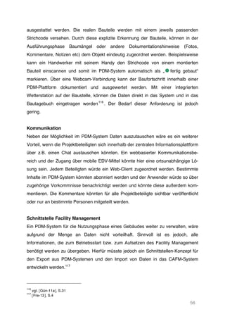 56
ausgestattet werden. Die realen Bauteile werden mit einem jeweils passenden
Strichcode versehen. Durch diese explizite Erkennung der Bauteile, können in der
Ausführungsphase Baumängel oder andere Dokumentationshinweise (Fotos,
Kommentare, Notizen etc) dem Objekt eindeutig zugeordnet werden. Beispielsweise
kann ein Handwerker mit seinem Handy den Strichcode von einem montierten
Bauteil einscannen und somit im PDM-System automatisch als „ fertig gebaut“
markieren. Über eine Webcam-Verbindung kann der Baufortschritt innerhalb einer
PDM-Plattform dokumentiert und ausgewertet werden. Mit einer integrierten
Wetterstation auf der Baustelle, können die Daten direkt in das System und in das
Bautagebuch eingetragen werden116
. Der Bedarf dieser Anforderung ist jedoch
gering.
Kommunikation
Neben der Möglichkeit im PDM-System Daten auszutauschen wäre es ein weiterer
Vorteil, wenn die Projektbeteiligten sich innerhalb der zentralen Informationsplattform
über z.B. einen Chat austauschen könnten. Ein webbasierter Kommunikationsbe-
reich und der Zugang über mobile EDV-Mittel könnte hier eine ortsunabhängige Lö-
sung sein. Jedem Beteiligten würde ein Web-Client zugeordnet werden. Bestimmte
Inhalte im PDM-System könnten abonniert werden und der Anwender würde so über
zugehörige Vorkommnisse benachrichtigt werden und könnte diese außerdem kom-
mentieren. Die Kommentare könnten für alle Projektbeteiligte sichtbar veröffentlicht
oder nur an bestimmte Personen mitgeteilt werden.
Schnittstelle Facility Management
Ein PDM-System für die Nutzungsphase eines Gebäudes weiter zu verwalten, wäre
aufgrund der Menge an Daten nicht vorteilhaft. Sinnvoll ist es jedoch, alle
Informationen, die zum Betriebsstart bzw. zum Aufsetzen des Facility Management
benötigt werden zu übergeben. Hierfür müsste jedoch ein Schnittstellen-Konzept für
den Export aus PDM-Systemen und den Import von Daten in das CAFM-System
entwickeln werden.117
116
vgl. [Gün-11a], S.31
117
[Fre-13], S.4
 