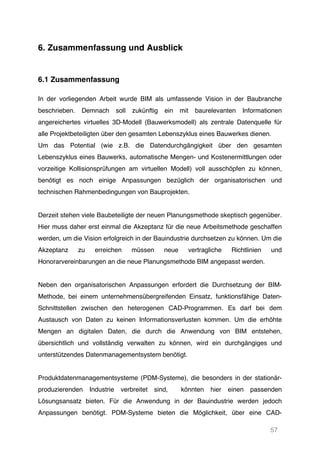 57
6. Zusammenfassung und Ausblick
6.1 Zusammenfassung
In der vorliegenden Arbeit wurde BIM als umfassende Vision in der Baubranche
beschrieben. Demnach soll zukünftig ein mit baurelevanten Informationen
angereichertes virtuelles 3D-Modell (Bauwerksmodell) als zentrale Datenquelle für
alle Projektbeteiligten über den gesamten Lebenszyklus eines Bauwerkes dienen.
Um das Potential (wie z.B. die Datendurchgängigkeit über den gesamten
Lebenszyklus eines Bauwerks, automatische Mengen- und Kostenermittlungen oder
vorzeitige Kollisionsprüfungen am virtuellen Modell) voll ausschöpfen zu können,
benötigt es noch einige Anpassungen bezüglich der organisatorischen und
technischen Rahmenbedingungen von Bauprojekten.
Derzeit stehen viele Baubeteiligte der neuen Planungsmethode skeptisch gegenüber.
Hier muss daher erst einmal die Akzeptanz für die neue Arbeitsmethode geschaffen
werden, um die Vision erfolgreich in der Bauindustrie durchsetzen zu können. Um die
Akzeptanz zu erreichen müssen neue vertragliche Richtlinien und
Honorarvereinbarungen an die neue Planungsmethode BIM angepasst werden.
Neben den organisatorischen Anpassungen erfordert die Durchsetzung der BIM-
Methode, bei einem unternehmensübergreifenden Einsatz, funktionsfähige Daten-
Schnittstellen zwischen den heterogenen CAD-Programmen. Es darf bei dem
Austausch von Daten zu keinen Informationsverlusten kommen. Um die erhöhte
Mengen an digitalen Daten, die durch die Anwendung von BIM entstehen,
übersichtlich und vollständig verwalten zu können, wird ein durchgängiges und
unterstützendes Datenmanagementsystem benötigt.
Produktdatenmanagementsysteme (PDM-Systeme), die besonders in der stationär-
produzierenden Industrie verbreitet sind, könnten hier einen passenden
Lösungsansatz bieten. Für die Anwendung in der Bauindustrie werden jedoch
Anpassungen benötigt. PDM-Systeme bieten die Möglichkeit, über eine CAD-
 