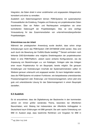58
Integration, die Daten direkt in einer vordefinierten und angepassten Ablagestruktur
konsistent und sicher zu verwalten.
Zusätzlich zum Datenmanagement können PDM-Systeme mit systematischen
Prozessabläufen die Erstellung, Freigabe und Änderung von projektrelevanten Daten
koordinieren. Über ein Rollen- und Rechtesystem ermöglichen sie einen
kontrollierten Datenzugriff der Projektbeteiligten. Dies ist eine wichtige
Voraussetzung für das Zusammenarbeiten von unternehmensübergreifenden
Projektbeteiligten.
Erkenntnisse aus der Arbeit
Während der prototypischen Anwendung wurde deutlich, dass schon einige
Anforderungen durch das PDM-System CIM DATABASE erfüllt werden. Dies wird
auch durch die Bewertung der ForBAU-Studie bestätigt.118
Derzeit verhindern noch
fehlende CAD-Schnittstellen eine mögliche Direktintegration der projektrelevanten
Daten in eine PDM-Plattform. Jedoch waren einfache Konfigurationen, wie die
Anpassung von Bezeichnungen u.a. von Katalogen, Vorlagen oder das Anlegen
einer neuen Projektstruktur für ein Bauprojekt, bereits möglich. Die genauen
Einstellungen und Veränderungen innerhalb der Systemadministration sollten im
Weiteren genauer untersucht und angepasst werden. Es kann festgehalten werden,
dass die PDM-Systeme mit anderen Funktionen, wie beispielsweise unterstützendes
Prozessmanagement oder Änderungs- und Versionsmanagement, schon jetzt eine
gute und unterstützende Lösung für das Datenmanagement in einem Bauprojekt
darstellen.
6.2 Ausblick
Es ist anzunehmen, dass die Digitalisierung der Baubranche in den kommenden
Jahren ein immer größer werdendes Thema, besonders bei öffentlichen
Bauvorhaben, wird. Bislang hat insbesondere der öffentliche Auftraggeber in
Deutschland kaum Erfahrungen mit BIM gemacht. Die sehr rasche Entwicklung von
BIM im Ausland zeigt, dass bestimmte Richtlinien und Vorgaben für BIM in
118
vgl. [Gün-11a], S.40
 