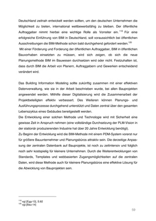 59
Deutschland zeitnah entwickelt werden sollten, um den deutschen Unternehmen die
Möglichkeit zu bieten, international wettbewerbsfähig zu bleiben. Der öffentliche
Auftraggeber nimmt hierbei eine wichtige Rolle als Vorreiter ein. 119
Für eine
erfolgreiche Einführung von BIM in Deutschland, soll voraussichtlich bei öffentlichen
Ausschreibungen die BIM-Methode schon bald durchgehend gefordert werden.120
Mit einer Förderung und Forderung der öffentlichen Auftraggeber, BIM in öffentlichen
Bauvorhaben einsetzten zu müssen, wird sich zeigen, ob sich die neue
Planungsmethode BIM im Bauwesen durchsetzen wird oder nicht. Festzuhalten ist,
dass durch BIM die Arbeit von Planern, Auftraggebern und Gewerken entscheidend
verändert wird.
Das Building Information Modeling sollte zukünftig zusammen mit einer effektiven
Datenverwaltung, wie sie in der Arbeit beschrieben wurde, bei allen Bauprojekten
angewendet werden. Mithilfe dieser Digitalisierung wird die Zusammenarbeit der
Projektbeteiligten effektiv verbessert. Des Weiteren können Planungs- und
Ausführungsprozesse durchgehend unterstützt und Daten zentral über den gesamten
Lebenszyklus eines Gebäudes bereitgestellt werden.
Die Entwicklung einer solchen Methode und Technologie wird mit Sicherheit eine
gewisse Zeit in Anspruch nehmen (eine vollständige Durchsetzung der PLM-Vision in
der stationär produzierenden Industrie hat über 20 Jahre Entwicklung benötigt).
Zu Beginn der Entwicklung wird die BIM-Methode mit einem PDM-System vorerst nur
für größere Bauunternehmer und Planungsbüros attraktiv sein. Die derzeitige Anpas-
sung der zentralen Datenbank auf Bauprojekte, ist noch zu zeitintensiv und folglich
noch sehr kostspielig für kleinere Unternehmen. Durch die Weiterentwicklungen von
Standards, Templates und webbasierten Zugangsmöglichkeiten auf die zentralen
Daten, wird diese Methode auch für kleinere Planungsbüros eine effektive Lösung für
die Abwicklung von Bauprojekten sein.
119
vgl.[Egg-13], S.82
120
vgl.[Bau-14]
 