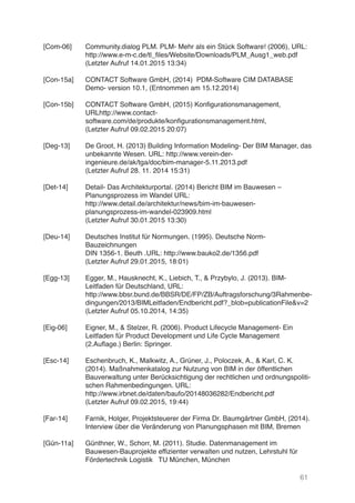 61
[Com-06]
[Con-15a]
[Con-15b]
[Deg-13]
[Det-14]
[Deu-14]
[Egg-13]
[Eig-06]
[Esc-14]
[Far-14]
[Gün-11a]
Community.dialog PLM. PLM- Mehr als ein Stück Software! (2006), URL:
http://www.e-m-c.de/tl_files/Website/Downloads/PLM_Ausg1_web.pdf
(Letzter Aufruf 14.01.2015 13:34)
CONTACT Software GmbH, (2014) PDM-Software CIM DATABASE
Demo- version 10.1, (Entnommen am 15.12.2014)
CONTACT Software GmbH, (2015) Konfigurationsmanagement,
URLhttp://www.contact-
software.com/de/produkte/konfigurationsmanagement.html,
(Letzter Aufruf 09.02.2015 20:07)
De Groot, H. (2013) Building Information Modeling- Der BIM Manager, das
unbekannte Wesen. URL: http://www.verein-der-
ingenieure.de/ak/tga/doc/bim-manager-5.11.2013.pdf
(Letzter Aufruf 28. 11. 2014 15:31)
Detail- Das Architekturportal. (2014) Bericht BIM im Bauwesen –
Planungsprozess im Wandel URL:
http://www.detail.de/architektur/news/bim-im-bauwesen-
planungsprozess-im-wandel-023909.html
(Letzter Aufruf 30.01.2015 13:30)
Deutsches Institut für Normungen. (1995). Deutsche Norm-
Bauzeichnungen
DIN 1356-1. Beuth .URL: http://www.bauko2.de/1356.pdf
(Letzter Aufruf 29.01.2015, 18:01)
Egger, M., Hausknecht, K., Liebich, T., & Przybylo, J. (2013). BIM-
Leitfaden für Deutschland, URL:
http://www.bbsr.bund.de/BBSR/DE/FP/ZB/Auftragsforschung/3Rahmenbe-
dingungen/2013/BIMLeitfaden/Endbericht.pdf?_blob=publicationFile&v=2
(Letzter Aufruf 05.10.2014, 14:35)
Eigner, M., & Stelzer, R. (2006). Product Lifecycle Management- Ein
Leitfaden für Product Development und Life Cycle Management
(2.Auflage.) Berlin: Springer.
Eschenbruch, K., Malkwitz, A., Grüner, J., Poloczek, A., & Karl, C. K.
(2014). Maßnahmenkatalog zur Nutzung von BIM in der öffentlichen
Bauverwaltung unter Berücksichtigung der rechtlichen und ordnungspoliti-
schen Rahmenbedingungen. URL:
http://www.irbnet.de/daten/baufo/20148036282/Endbericht.pdf
(Letzter Aufruf 09.02.2015, 19:44)
Farnik, Holger, Projektsteuerer der Firma Dr. Baumgärtner GmbH, (2014).
Interview über die Veränderung von Planungsphasen mit BIM, Bremen
Günthner, W., Schorr, M. (2011). Studie. Datenmanagement im
Bauwesen-Bauprojekte effizienter verwalten und nutzen, Lehrstuhl für
Fördertechnik Logistik TU München, München
 