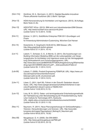 62
Günthner, W. A., Borrmann, A. (2011). Digitale Baustelle-innovativer
Planen,effizienter Ausführen (Bd.1) Berlin: Springer.
HOAI-Honorarordnung für Architekten und Ingenieure. (2013), 30.Auflage.
Beck-Texte im dtv.
HOCHTIEF ViCon. (2013). BIM wird zum Industriestandard.BIM Glossar.
URL: http://www.hochtief-vicon.de/vicon/45.jhtml
(Letzter Aufruf 10.12.2014, 15:59)
Krämer, V. (2011). SolidWorks Enterprise PDM 2011-Grundlagen und
Praxis
für Anwendung-Administration-Customizing. München:Carl Hanser
Kreienbrink, H. Graphisoft.(18.09.2013), BIM Glossar, URL:
http://blog.graphisoft.de/bim-glossar
(Letzter Aufruf 27.11.2014, 16:14)
Liebich, T., Schweer, C.-S., & Wernik, S. (2011). Die Auswirkungen von
Building Information Modeling (BIM) auf die Leistungsbilder und Vergü-
tungsstruktur für Architekten und Ingenieure sowie auf die Vertragsgestal-
tung (Schlussbericht zum Forschungsprogramm). URL:
http://www.bbsr.bund.de/BBSR/DE/FP/ZB/Auftragsforschung/3Rahmenbe-
dingungen/2010/BIM/Endbericht.pdf?__blob=publicationFile&v=2
(Letzter Aufruf 26. 11 2014,13:31)
Lobeck, F. (2009). Produkt Engineering PDM/PLM. URL: https://www.uni-
due.de/imperia/md/content/technische-
bildung/v-pdm-ss-09_druckversion.pdf,
(Letzter Aufruf 26. 11 2014,13:31)
Löwer, C. (2011, April 26). Fahren in der Zukunft: Gedanken steuern
Autos. URL: http://www.spiegel.de/wissenschaft/technik/fahren-in-der-
zukunft-gedanken-steuern-autos-a-756265.html
(Letzter Aufruf 13.02.2015,15:13)
Loos, M. N. (2013). Daten- und termingesteuerte Entscheidungsmethodik
der Fabrikplanung unter Berücksichtigung der Produktentstehung. Karls-
ruher Instituts für Technologie (KIT), Karlsruhe.
URL: digbib.ubka.uni-karlsruhe.de/volltexte/documents/2445635
(Letzter Aufruf 26. 01.2015 11:10)
Naumann, R. (2011). Neue Planungswerkzeuge im Schlüsselfertigbau –
Visionen, Herausforderungen und Grenzen. URL: http://www.bbb-
kongress.de/images/Tagungsband_Beitrag16_Naumann.pdf,
(Letzter Aufruf 09.02.2015, 19:32)
Neugebauer, G. H. (2009). Die DIN 69901.
URL: http://www.gerdneugebauer.de/PM2.pdf
(Letzter Aufruf 01.02.2015, 23:13)
[Gün-11b]
[Hoa-13]
[Hoc-13]
[Krä-11]
[Kre-14]
[Lie-11]
[Lob-09]
[Löw-11]
[Loo-13]
[Nau-11]
[Neu-09]
 