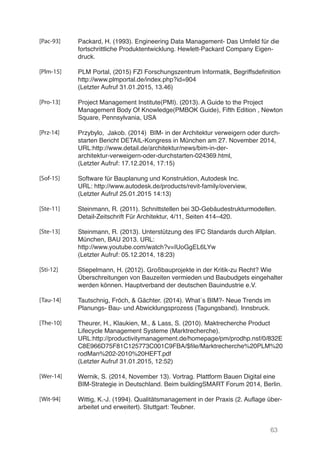 63
Packard, H. (1993). Engineering Data Management- Das Umfeld für die
fortschrittliche Produktentwicklung. Hewlett-Packard Company Eigen-
druck.
PLM Portal, (2015) FZI Forschungszentrum Informatik, Begriffsdefinition
http://www.plmportal.de/index.php?id=904
(Letzter Aufruf 31.01.2015, 13.46)
Project Management Institute(PMI). (2013). A Guide to the Project
Management Body Of Knowledge(PMBOK Guide), Fifth Edition , Newton
Square, Pennsylvania, USA
Przybylo, Jakob. (2014) BIM- in der Architektur verweigern oder durch-
starten Bericht DETAIL-Kongress in München am 27. November 2014,
URL:http://www.detail.de/architektur/news/bim-in-der-
architektur-verweigern-oder-durchstarten-024369.html,
(Letzter Aufruf: 17.12.2014, 17:15)
Software für Bauplanung und Konstruktion, Autodesk Inc.
URL: http://www.autodesk.de/products/revit-family/overview,
(Letzter Aufruf 25.01.2015 14:13)
Steinmann, R. (2011). Schnittstellen bei 3D-Gebäudestrukturmodellen.
Detail-Zeitschrift Für Architektur, 4/11, Seiten 414–420.
Steinmann, R. (2013). Unterstützung des IFC Standards durch Allplan.
München, BAU 2013. URL:
http://www.youtube.com/watch?v=IUoGgEL6LYw
(Letzter Aufruf: 05.12.2014, 18:23)
Stiepelmann, H. (2012). Großbauprojekte in der Kritik-zu Recht? Wie
Überschreitungen von Bauzeiten vermieden und Baubudgets eingehalten
werden können. Hauptverband der deutschen Bauindustrie e.V.
Tautschnig, Fröch, & Gächter. (2014). What´s BIM?- Neue Trends im
Planungs- Bau- und Abwicklungsprozess (Tagungsband). Innsbruck.
Theurer, H., Klaukien, M., & Lass, S. (2010). Maktrecherche Product
Lifecycle Management Systeme (Marktrecherche).
URL:http://productivitymanagement.de/homepage/pm/prodhp.nsf/0/832E
C8E966D75F81C125773C001C9FBA/$file/Marktrecherche%20PLM%20P
rodMan%202-2010%20HEFT.pdf
(Letzter Aufruf 31.01.2015, 12:52)
Wernik, S. (2014, November 13). Vortrag. Plattform Bauen Digital eine
BIM-Strategie in Deutschland. Beim buildingSMART Forum 2014, Berlin.
Wittig, K.-J. (1994). Qualitätsmanagement in der Praxis (2. Auflage über-
arbeitet und erweitert). Stuttgart: Teubner.
[Pac-93]
[Plm-15]
[Pro-13]
[Prz-14]
[Sof-15]
[Ste-11]
[Ste-13]
[Sti-12]
[Tau-14]
[The-10]
[Wer-14]
[Wit-94]
 