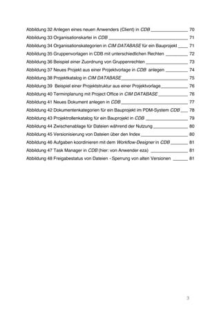 3
Abbildung 32 Anlegen eines neuen Anwenders (Client) in CDB _______________ 70	
  
Abbildung 33 Organisationskartei in CDB ________________________________ 71	
  
Abbildung 34 Organisationskategorien in CIM DATABASE für ein Bauprojekt ____ 71	
  
Abbildung 35 Gruppenvorlagen in CDB mit unterschiedlichen Rechten _________ 72	
  
Abbildung 36 Beispiel einer Zuordnung von Gruppenrechten _________________ 73	
  
Abbildung 37 Neues Projekt aus einer Projektvorlage in CDB anlegen _________ 74	
  
Abbildung 38 Projektkatalog in CIM DATABASE___________________________ 75	
  
Abbildung 39 Beispiel einer Projektstruktur aus einer Projektvorlage___________ 76	
  
Abbildung 40 Terminplanung mit Project Office in CIM DATABASE ____________ 76	
  
Abbildung 41 Neues Dokument anlegen in CDB ___________________________ 77	
  
Abbildung 42 Dokumentenkategorien für ein Bauprojekt im PDM-System CDB ___ 78	
  
Abbildung 43 Projektrollenkatalog für ein Bauprojekt in CDB _________________ 79	
  
Abbildung 44 Zwischenablage für Dateien während der Nutzung ______________ 80	
  
Abbildung 45 Versionisierung von Dateien über den Index ___________________ 80	
  
Abbildung 46 Aufgaben koordinieren mit dem Workflow-Designer in CDB _______ 81	
  
Abbildung 47 Task Manager in CDB (hier: von Anwender eza) _______________ 81	
  
Abbildung 48 Freigabestatus von Dateien - Sperrung von alten Versionen ______ 81	
  
 