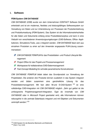 66
i. Software
PDM-System CIM DATABASE
CIM DATABASE (CDB) wurde von dem Unternehmen CONTACT Software GmbH
entwickelt und ist ein modernes, flexibles und leistungsfähiges Softwaresystem zur
Verwaltung von Daten und zur Unterstützung von Prozessen der Produktentstehung
und Produktumsetzung (PDM-System). Das System ist die Informationsdrehscheibe
für alle Daten und Dokumente entlang eines Produktlebenszyklus und kann in eine
Vielzahl von verschiedenen Anwendungsumgebungen (CAD-Software, Office- Appli-
kationen, Simulations-Tools, usw.) integriert werden. CIM DATABASE lässt sich aus
einzelnen Produkten zu einer auf den Anwender angepasste PLM-Lösung zusam-
mensetzen:
CIM DATABASE PDM/PLM für das Produktdaten- und Product Lifecycle Ma-
nagement 	
  
Project Office für das Projekt-und Prozessmanagement	
  
Workspaces für kollaboratives CAD-Datenmanagement 	
  
Fast Concept Modelling für schnelle parametrische Konstruktionen	
  
CIM DATABASE PDM/PLM bildet dabei das Grundprodukt zur Verwaltung der
Projektdaten. Die anderen drei Produkte können zusätzlich in das System integriert
werden und bilden zusammen eine ganzheitliche Lösung für das
Produktdatenmanagement. Mit fast allen M-und E-CAD-System 122
ist eine
vollständige CAD-Integration mit CIM DATABASE möglich. „Sehr gut gelöst ist die
umfangreiche Projektmanagement-Integration. Egal ob innerhalb von CIM
DATABASE oder in Microsoft Project gearbeitet wird, alle Informationen können
reibungsfrei in die zentrale Datenbasis integriert und mit Objekten und Dokumenten
verknüpft werden.“123
122
CAD-System für die Bereiche Mechanik und Elektronik
123
[Gün-11a], S.40
 