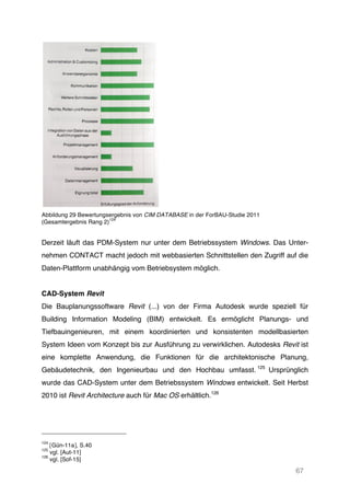67
Abbildung 29 Bewertungsergebnis von CIM DATABASE in der ForBAU-Studie 2011
(Gesamtergebnis Rang 2)
124
Derzeit läuft das PDM-System nur unter dem Betriebssystem Windows. Das Unter-
nehmen CONTACT macht jedoch mit webbasierten Schnittstellen den Zugriff auf die
Daten-Plattform unabhängig vom Betriebsystem möglich.
CAD-System Revit
Die Bauplanungssoftware Revit (...) von der Firma Autodesk wurde speziell für
Building Information Modeling (BIM) entwickelt. Es ermöglicht Planungs- und
Tiefbauingenieuren, mit einem koordinierten und konsistenten modellbasierten
System Ideen vom Konzept bis zur Ausführung zu verwirklichen. Autodesks Revit ist
eine komplette Anwendung, die Funktionen für die architektonische Planung,
Gebäudetechnik, den Ingenieurbau und den Hochbau umfasst. 125
Ursprünglich
wurde das CAD-System unter dem Betriebssystem Windows entwickelt. Seit Herbst
2010 ist Revit Architecture auch für Mac OS erhältlich.126
124
[Gün-11a], S.40
125
vgl. [Aut-11]
126
vgl. [Sof-15]
 
