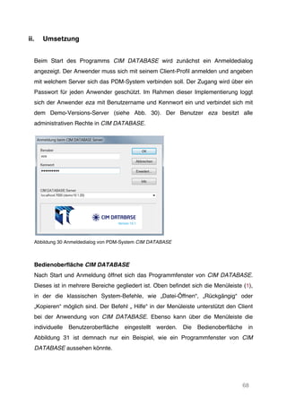 68
ii. Umsetzung
Beim Start des Programms CIM DATABASE wird zunächst ein Anmeldedialog
angezeigt. Der Anwender muss sich mit seinem Client-Profil anmelden und angeben
mit welchem Server sich das PDM-System verbinden soll. Der Zugang wird über ein
Passwort für jeden Anwender geschützt. Im Rahmen dieser Implementierung loggt
sich der Anwender eza mit Benutzername und Kennwort ein und verbindet sich mit
dem Demo-Versions-Server (siehe Abb. 30). Der Benutzer eza besitzt alle
administrativen Rechte in CIM DATABASE.
Abbildung 30 Anmeldedialog von PDM-System CIM DATABASE
Bedienoberfläche CIM DATABASE
Nach Start und Anmeldung öffnet sich das Programmfenster von CIM DATABASE.
Dieses ist in mehrere Bereiche gegliedert ist. Oben befindet sich die Menüleiste (1),
in der die klassischen System-Befehle, wie „Datei-Öffnen“, „Rückgängig“ oder
„Kopieren“ möglich sind. Der Befehl „ Hilfe“ in der Menüleiste unterstützt den Client
bei der Anwendung von CIM DATABASE. Ebenso kann über die Menüleiste die
individuelle Benutzeroberfläche eingestellt werden. Die Bedienoberfläche in
Abbildung 31 ist demnach nur ein Beispiel, wie ein Programmfenster von CIM
DATABASE aussehen könnte.
 