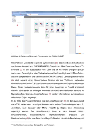 69
Abbildung 31 Bedienoberfläche nach Programmstart von CIM DATABASE
Unterhalb der Menüleiste liegen die Symbolleisten (2), bestehend aus Schaltflächen
zur direkten Auswahl von CIM DATABASE- Operationen. Das Enterprise-Search127
-
Suchfeld (3) ist ein Zusatzfeature von CDB und ist mit einem Enterprise-Server
verbunden. Es ermöglicht eine Volltextsuche und berücksichtigt sowohl Meta-Daten,
als auch Langtextfelder und Dateiinhalte in CIM DATABASE. Der Navigationsbereich
(4) stellt anhand einer hierarchischen Struktur die zur Verfügung stehenden
Informationsrubriken in CDB übersichtlich dar und ermöglicht den Zugriff auf konkrete
Daten. Diese Navigationsstruktur kann für jeden Anwender im Projekt angepasst
werden. Somit sehen die jeweiligen Anwender die nur für sich relevanten Bereiche im
Navigationsfeld. Über das Vorschaufenster (5) werden Informationen zum jeweiligen
selektierten Objekt angezeigt.
In der Mitte des Programmfensters liegt der Ansichtsbereich (6) mit dem Launchpad
von CDB. Neben dem Launchpad können auch andere Voreinstellungen wie z.B.
Aktivitäten, Task Manager oder Meine Projekte zu Beginn einer Anwendung
angezeigt werden. Der Ansichtsbereich kann je nach Kontext Listen,
Strukturansichten, Bauteilstrukturen, Informationsfenster anzeigen. Die
Dateibearbeitung (7) ist eine Zwischenablage für Dateien, die sich in Bearbeitung mit
127
Suchfunktion, basierend auf Schlagwörter und Freitexten.
 