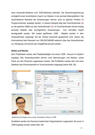 70
einer Anwender-Software (z.B. CAD-Software) befinden. Die Zwischenspeicherung
ermöglicht einen kontrollierten Import von Dateien in die zentrale Datenplattform. Die
verschiedenen Bereiche der Anwendungen können auch an gleicher Position im
Programmfenster angelegt werden. In diesem Beispiel liegt das Favoritenfenster (8)
an der gleichen Stelle wie das Verlaufsfenster (8). Im Favoritenfenster können häufig
benutzte Objekte oder durchgeführte Anwendungen zum schnellen Zugriff
bereitgestellt werden. Die zuletzt geöffneten CDB - Objekte werden in dem
Verlaufsfenster angezeigt. Da der Verlauf dauerhaft gespeichert wird, stehen die
Informationen beim Neustart von CIM DATABASE weiterhin über das Verlaufsfenster
zur Verfügung und können per Drag&Drop benutzt werden.
Rollen und Rechte
Zum Projektstart werden alle Projektbeteiligten mit einem CDB - Account im System
angelegt. Den Anwenderprofilen können noch Bemerkungen und Notizen, sowie
Fotos von den Personen zugewiesen werden. Die Profilbilder werden dann bei einer
Selektion des Personenprofils im Vorschaufenster angezeigt (siehe Abb. 32).
Abbildung 32 Anlegen eines neuen Anwenders (Client) in CDB
Zusätzlich werden die Personen bestimmten Organisationen zugeordnet, die zuvor in
CDB angelegt wurden (siehe Abb. 33).
 