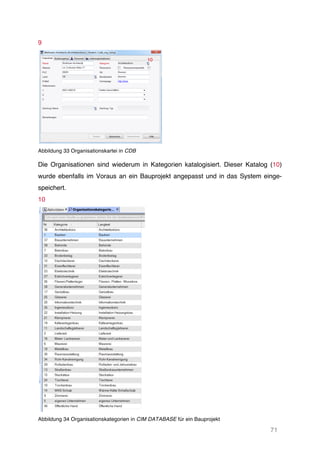 71
9
Abbildung 33 Organisationskartei in CDB
Die Organisationen sind wiederum in Kategorien katalogisiert. Dieser Katalog (10)
wurde ebenfalls im Voraus an ein Bauprojekt angepasst und in das System einge-
speichert.
10
Abbildung 34 Organisationskategorien in CIM DATABASE für ein Bauprojekt
10
 