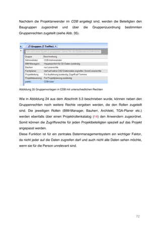 72
Nachdem die Projektanwender im CDB angelegt sind, werden die Beteiligten den
Baugruppen zugeordnet und über die Gruppenzuordnung bestimmten
Gruppenrechten zugeteilt (siehe Abb. 35).
Abbildung 35 Gruppenvorlagen in CDB mit unterschiedlichen Rechten
Wie in Abbildung 24 aus dem Abschnitt 5.3 beschrieben wurde, können neben den
Gruppenrechten noch weitere Rechte vergeben werden, die den Rollen zugeteilt
sind. Die jeweiligen Rollen (BIM-Manager, Bauherr, Architekt, TGA-Planer etc.)
werden ebenfalls über einen Projektrollenkatalog (14) den Anwendern zugeordnet.
Somit können die Zugriffsrechte für jeden Projektbeteiligten speziell auf das Projekt
angepasst werden.
Diese Funktion ist für ein zentrales Datenmanagementsystem ein wichtiger Faktor,
da nicht jeder auf die Daten zugreifen darf und auch nicht alle Daten sehen möchte,
wenn sie für die Person unrelevant sind.
 