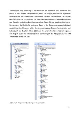 73
Zum Beispiel zeigt Abbildung 32 das Profil von der Architektin Julia Wellmann. Sie
gehört zu den Gruppen Fachplaner und public. Die Gruppe public hat die allgemeine
Leserechte für die Projektinhalte: Dokumente, Bauwerk und Beteiligte. Die Gruppe
der Fachplaner hat hingegen auf die Daten der Dokumente und Bauwerk (3-D-CAD
und Bauteile) zusätzliche Zugriffsrechte auf die Daten. Für die jeweiligen Fachplaner
können dann die Rechte für bestimmte Daten in der Dokumentenablage individuell
zugeteilt werden. Hingegen gehört der Anwender eza zur Gruppe Administration und
hat dadurch alle Zugriffsrechte in CDB. Aus den unterschiedlichen Rechten ergeben
sich folglich auch die unterschiedlichen Darstellungen der Ablagestruktur in CIM
DATABASE (siehe Abb. 36).
Abbildung 36 Beispiel einer Zuordnung von Gruppenrechten
 