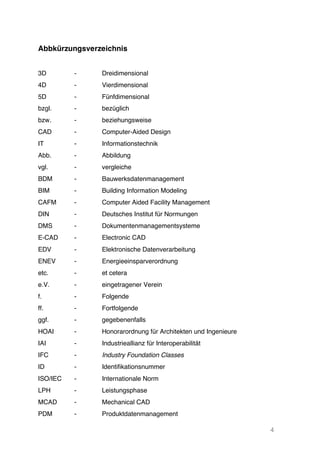 4
Abbkürzungsverzeichnis
3D - Dreidimensional
4D - Vierdimensional
5D
bzgl.
bzw.
-
-
-
Fünfdimensional
bezüglich
beziehungsweise
CAD - Computer-Aided Design
IT - Informationstechnik
Abb. - Abbildung
vgl. - vergleiche
BDM - Bauwerksdatenmanagement
BIM - Building Information Modeling
CAFM - Computer Aided Facility Management
DIN - Deutsches Institut für Normungen
DMS - Dokumentenmanagementsysteme
E-CAD - Electronic CAD
EDV - Elektronische Datenverarbeitung
ENEV - Energieeinsparverordnung
etc. - et cetera
e.V. - eingetragener Verein
f. - Folgende
ff.
ggf.
-
-
Fortfolgende
gegebenenfalls
HOAI - Honorarordnung für Architekten und Ingenieure
IAI - Industrieallianz für Interoperabilität
IFC - Industry Foundation Classes
ID - Identifikationsnummer
ISO/IEC - Internationale Norm
LPH - Leistungsphase
MCAD - Mechanical CAD
PDM - Produktdatenmanagement
 