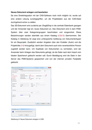 77
Neues Dokument anlegen und bearbeiten
Da eine Direktintegration mit der CAD-Software noch nicht möglich ist, wurde auf
eine andere Lösung zurückgegriffen, um die Projektdaten aus der CAD-Datei
durchgehend sicher zu stellen.
Das 3D-Dokument wird zunächst per Drag&Drop in die zentrale Datenbank gezogen
und der Anwender legt ein neues Dokument an. Das Dokument wird in dem PDM-
System über zwei Kategoriengruppen beschrieben und eingeordnet. Diese
Bezeichnungen werden ebenfalls aus einem Katalog (12&13) übernommen. Der
Katalog in Abbildung 42 zeigt eine umfangreiche Auflistung von Dokumententypen
für ein Bauprojekt. Zusätzlich werden Angaben über den Ersteller (Autor) und die
Projektrolle (14) hinzugefügt, damit dem Dokument auch eine verantwortliche Person
zugeteilt werden kann. Um Duplikate von Dokumenten zu vermeiden, wird der
Anwender beim Anlegen des Dokuments gefragt, ob die Datei nach dem Import vom
lokalen Speicherort gelöscht werden soll. Durch Bestätigung wird die Datei in den
Server des PDM-Systems gespeichert und von der internen privaten Festplatte
gelöscht.
Abbildung 41 Neues Dokument anlegen in CDB
12 13
14
 