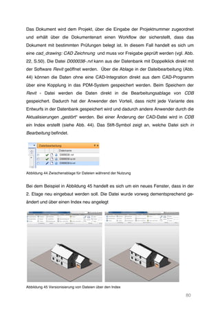 80
Das Dokument wird dem Projekt, über die Eingabe der Projektnummer zugeordnet
und erhält über die Dokumentenart einen Workflow der sicherstellt, dass das
Dokument mit bestimmten Prüfungen belegt ist. In diesem Fall handelt es sich um
eine cad_drawing: CAD Zeichnung und muss vor Freigabe geprüft werden (vgl. Abb.
22, S.50). Die Datei D000038-.rvt kann aus der Datenbank mit Doppelklick direkt mit
der Software Revit geöffnet werden. Über die Ablage in der Dateibearbeitung (Abb.
44) können die Daten ohne eine CAD-Integration direkt aus dem CAD-Programm
über eine Kopplung in das PDM-System gespeichert werden. Beim Speichern der
Revit - Datei werden die Daten direkt in die Bearbeitungsablage von CDB
gespeichert. Dadurch hat der Anwender den Vorteil, dass nicht jede Variante des
Entwurfs in der Datenbank gespeichert wird und dadurch andere Anwender durch die
Aktualisierungen „gestört“ werden. Bei einer Änderung der CAD-Datei wird in CDB
ein Index erstellt (siehe Abb. 44). Das Stift-Symbol zeigt an, welche Datei sich in
Bearbeitung befindet.
Abbildung 44 Zwischenablage für Dateien während der Nutzung
Bei dem Beispiel in Abbildung 45 handelt es sich um ein neues Fenster, dass in der
2. Etage neu eingebaut werden soll. Die Datei wurde vorweg dementsprechend ge-
ändert und über einen Index neu angelegt
Abbildung 45 Versionisierung von Dateien über den Index
 