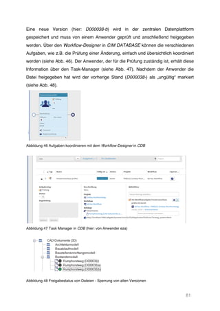 81
Eine neue Version (hier: D000038-b) wird in der zentralen Datenplattform
gespeichert und muss von einem Anwender geprüft und anschließend freigegeben
werden. Über den Workflow-Designer in CIM DATABASE können die verschiedenen
Aufgaben, wie z.B. die Prüfung einer Änderung, einfach und übersichtlich koordiniert
werden (siehe Abb. 46). Der Anwender, der für die Prüfung zuständig ist, erhält diese
Information über den Task-Manager (siehe Abb. 47). Nachdem der Anwender die
Datei freigegeben hat wird der vorherige Stand (D000038-) als „ungültig“ markiert
(siehe Abb. 48).
Abbildung 46 Aufgaben koordinieren mit dem Workflow-Designer in CDB
Abbildung 47 Task Manager in CDB (hier: von Anwender eza)
Abbildung 48 Freigabestatus von Dateien - Sperrung von alten Versionen
 