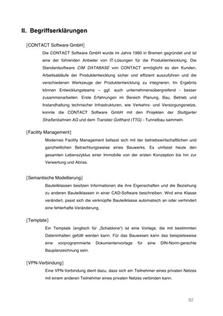 82
II. Begriffserklärungen
[CONTACT Software GmbH]
Die CONTACT Software GmbH wurde im Jahre 1990 in Bremen gegründet und ist
eine der führenden Anbieter von IT-Lösungen für die Produktentwicklung. Die
Standardsoftware CIM DATABASE von CONTACT ermöglicht es den Kunden,
Arbeitsabläufe der Produktentwicklung sicher und effizient auszuführen und die
verschiedenen Werkzeuge der Produktentwicklung zu integrieren. Im Ergebnis
können Entwicklungsteams – ggf. auch unternehmensübergreifend - besser
zusammenarbeiten. Erste Erfahrungen im Bereich Planung, Bau, Betrieb und
Instandhaltung technischer Infrastrukturen, wie Verkehrs- und Versorgungsnetze,
konnte die CONTACT Software GmbH mit den Projekten der Stuttgarter
Straßenbahnen AG und dem Transtec Gotthard (TTG) - Tunnelbau sammeln.
[Facility Management]
Modernes Facility Management befasst sich mit der betriebswirtschaftlichen und
ganzheitlichen Betrachtungsweise eines Bauwerks. Es umfasst heute den
gesamten Lebenszyklus einer Immobilie von der ersten Konzeption bis hin zur
Verwertung und Abriss.
[Semantische Modellierung]
Bauteilklassen besitzen Informationen die ihre Eigenschaften und die Beziehung
zu anderen Bauteilklassen in einer CAD-Software beschreiben. Wird eine Klasse
verändert, passt sich die verknüpfte Bauteilklasse automatisch an oder verhindert
eine fehlerhafte Veränderung.
[Template]
Ein Template (englisch für „Schablone“) ist eine Vorlage, die mit bestimmten
Dateninhalten gefüllt werden kann. Für das Bauwesen kann das beispielsweise
eine vorprogrammierte Dokumentenvorlage für eine DIN-Norm-gerechte
Bauplanzeichnung sein.
[VPN-Verbindung]
Eine VPN-Verbindung dient dazu, dass sich ein Teilnehmer eines privaten Netzes
mit einem anderen Teilnehmer eines privaten Netzes verbinden kann.
 