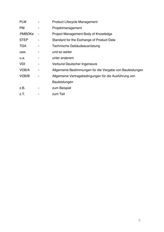 5
PLM - Product Lifecycle Management
PM
PMBOK®
-
-
Projektmanagement
Project Management Body of Knowledge
STEP - Standard for the Exchange of Product Data
TGA - Technische Gebäudeausrüstung
usw. - und so weiter
u.a. - unter anderem
VDI - Verbund Deutscher Ingenieure
VOB/A - Allgemeine Bestimmungen für die Vergabe von Bauleistungen
VOB/B - Allgemeine Vertragsbedingungen für die Ausführung von
Bauleistungen
z.B. - zum Beispiel
z.T. - zum Teil
 
