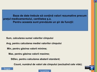 Baza de date trebuie să conţină valori rezumative precum preţul medicamentului, cantitatea ş.a. Pentru aceasta sunt prevăzute un şir de funcţii: Sum, calcularea sumei valorilor cîmpului Avg, pentru calcularea mediei valorilor cîmpului Min, pentru găsirea valorii minime; Max, pentru găsirea valorii maxime; StDev, pentru calcularea abaterii standard; Count, numărul de valori ale cîmpului (excluzînd cele vide); Î napoi La prima x 
