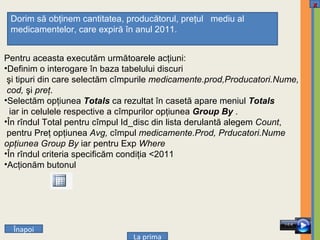 Pentru aceasta executăm următoarele acţiuni: Definim o interogare în baza tabelului discuri  şi tipuri din care selectăm cîmpurile  medicamente.prod,Producatori.Nume, cod,  şi  preţ . Selectăm opţiunea  Totals   ca rezultat în casetă apare meniul  Totals iar in celulele respective a cîmpurilor opţiunea   Group By  . În rîndul Total pentru cîmpul Id_disc din lista derulantă alegem  Count , pentru Preţ opţiunea  Avg,  cîmpul  medicamente.Prod, Prducatori.Nume  opţiunea Group By  iar pentru Exp  Where   În rîndul criteria specificăm condiţia  < 2011 Acţionăm butonul  Dorim să obţinem cantitatea, producătorul, preţul  mediu al medicamentelor, care expiră în anul 2011.  Î napoi La prima x 