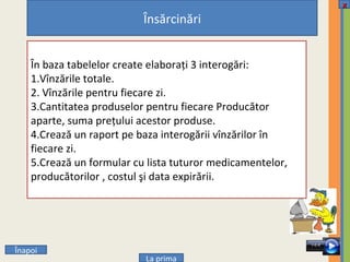 0 0 0 0 Î napoi x La prima Însărcinări În baza tabelelor create elaboraţi 3 interogări: 1.Vînzările totale. 2. Vînzările pentru fiecare zi. 3.Cantitatea produselor pentru fiecare Producător aparte, suma preţului acestor produse. 4.Crează un raport pe baza interogării vînzărilor în fiecare zi. 5.Crează un formular cu lista tuturor medicamentelor, producătorilor , costul şi data expirării. 
