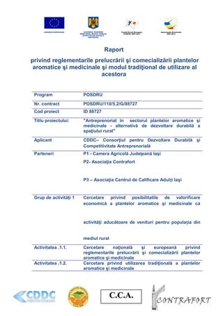 C.C.A.C.C.A.
Raport
privind reglementarile prelucrării şi comecializării plantelor
aromatice şi medicinale şi modul tradiţional de utilizare al
acestora
Program POSDRU
Nr. contract POSDRU/110/5.2/G/88727
Cod proiect ID 88727
Titlu proiectului: "Antreprenoriat în sectorul plantelor aromatice şi
medicinale - alternativă de dezvoltare durabilă a
spaţiului rural"
Aplicant CDDC– Consorţiul pentru Dezvoltare Durabilă şi
Competitivitate Antreprenorială
Parteneri P1 - Camera Agricolă Judeţeană Iaşi
P2- Asociaţia Contrafort
P3 – Asociaţia Centrul de Calificare Adulți Iaşi
Grup de activități 1 Cercetare privind posibilitatile de valorificare
economică a plantelor aromatice şi medicinale ca
activităţi aducătoare de venituri pentru populația din
mediul rural
Activitatea .1.1. Cercetare naţională şi europeană privind
reglementarile prelucrării şi comecializării plantelor
aromatice şi medicinale
Activitatea .1.2. Cercetare privind utilizarea tradiţională a plantelor
aromatice şi medicinale
 