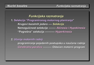 Nuclei basalesNuclei basales Funkcijska razmatranjaFunkcijska razmatranjaNuclei basalesNuclei basales Funkcijska razmatranjaFunkcijska razmatranja
FunFunkcijska razmatranjakcijska razmatranja
1.1. Selekcija “Programiranog motornog planiranjaSelekcija “Programiranog motornog planiranja””
Krugovi bazalnih jedaraKrugovi bazalnih jedara -------- SelekcijaSelekcija
Nemoguićnost selekcijeNemoguićnost selekcije ---------------- Akinesia i HypokinesiaAkinesia i Hypokinesia
““Pogrešna”Pogrešna” sseleelekcijakcija ---------------------- HyperkinesiaHyperkinesia
2.2. Učenje motornih radnjiUčenje motornih radnji
programiranje pojedenih postupaka u naučene radnjeprogramiranje pojedenih postupaka u naučene radnje
Cerebralna paralizaCerebralna paraliza -------------------- Oštećen motorni programOštećen motorni program
 