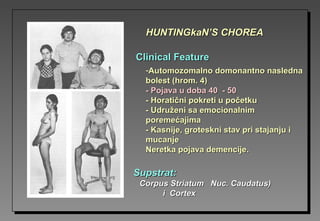 Clinical FeatureClinical Feature
SupstratSupstrat::
Corpus Striatum Nuc. Caudatus)Corpus Striatum Nuc. Caudatus)
i Cortexi Cortex
-Automozomalno domonantno naslednaAutomozomalno domonantno nasledna
bolest (hrom. 4)bolest (hrom. 4)
-- Pojava u doba 40 - 50Pojava u doba 40 - 50
-- Horatični pokreti u početkuHoratični pokreti u početku
-- Udruženi sa emocionalnimUdruženi sa emocionalnim
poremećajimaporemećajima
-- KasnijeKasnije,, groteskni stav pri stajanju igroteskni stav pri stajanju i
mucanjemucanje
Neretka pojava demencijeNeretka pojava demencije..
HUNTINGkaN’S CHOREAHUNTINGkaN’S CHOREA
 
