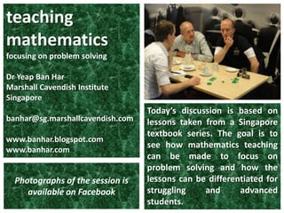 teaching mathematics focusing on problem solving DrYeap Ban Har Marshall Cavendish Institute Singapore banhar@sg.marshallcavendish.com www.banhar.blogspot.com www.banhar.com Today’s discussion is based on lessons taken from a Singapore textbook series. The goal is to see how mathematics teaching can be made to focus on problem solving and how the lessons can be differentiated for struggling and advanced students. Photographs of the session is available on Facebook 