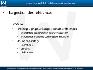 Les outils du Web 2.0 : collaboration et valorisation



•   La gestion des références

    –   Zotero
        •   Firefox plugin pour l’acquisition des références
            –   Importation automatique pour certains sites
            –   Importation manuelle comme pour EndNote
        •   Online repositery
            –   Collections
            –   Groupes
            –   Uitilisateurs
 