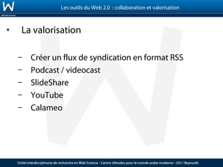 Les outils du Web 2.0 : collaboration et valorisation



•   La valorisation

    –   Créer un flux de syndication en format RSS
    –   Podcast / videocast
    –   SlideShare
    –   YouTube
    –   Calameo
 