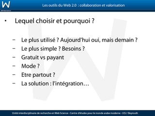 Les outils du Web 2.0 : collaboration et valorisation



•   Lequel choisir et pourquoi ?

    –   Le plus utilisé ? Aujourd’hui oui, mais demain ?
    –   Le plus simple ? Besoins ?
    –   Gratuit vs payant
    –   Mode ?
    –   Etre partout ?
    –   La solution : l’intégration…
 