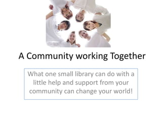 A Community working Together
 What one small library can do with a
  little help and support from your
 community can change your world!
 