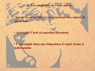 II- Les conditions de l’acte moral Savoir ce qu’on fait. Avoir conscience des enjeux de son action. Accomplir l’acte en question librement L’accomplir dans une disposition d’esprit ferme et inébranlable 