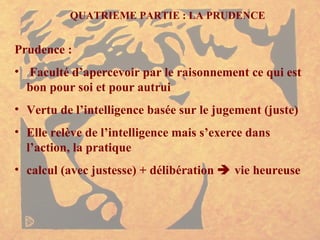 QUATRIEME PARTIE : LA PRUDENCE Prudence : Faculté d’apercevoir par le raisonnement ce qui est bon pour soi et pour autrui Vertu de l’intelligence basée sur le jugement (juste) Elle relève de l’intelligence mais s’exerce dans l’action, la pratique calcul (avec justesse) + délibération    vie heureuse 