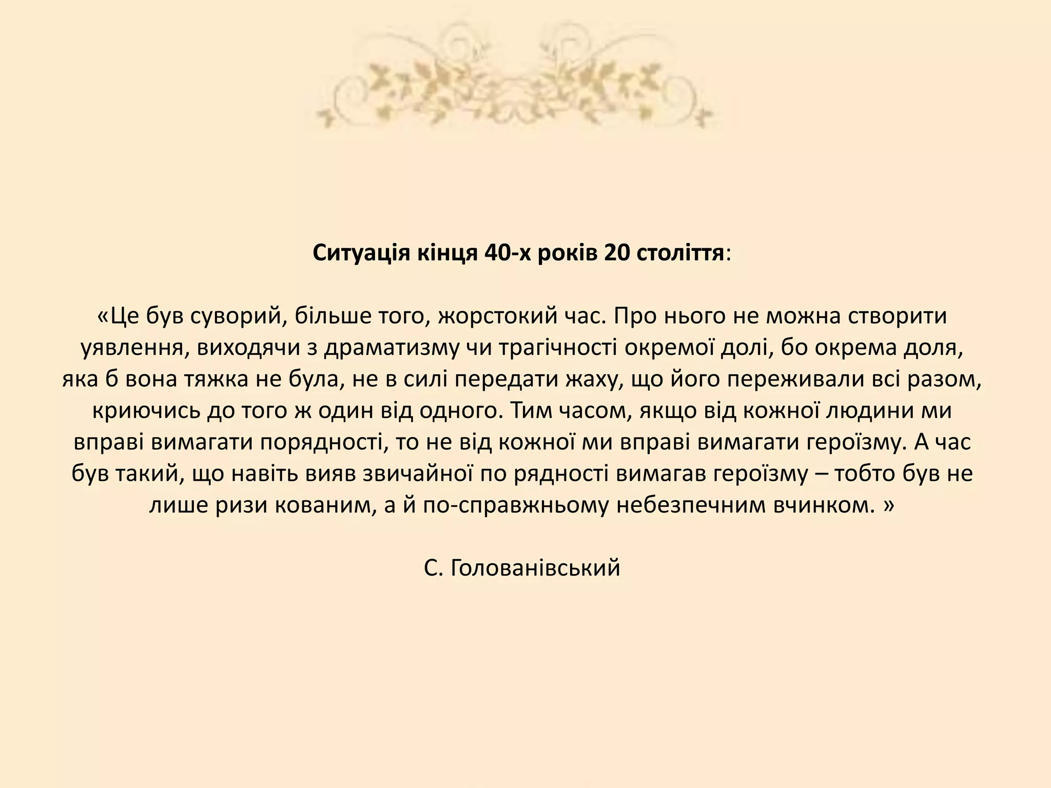 Ситуація кінця 40-х років 20 століття:
«Це був суворий, більше того, жорстокий час. Про нього не можна створити
уявлення, виходячи з драматизму чи трагічності окремої долі, бо окрема доля,
яка б вона тяжка не була, не в силі передати жаху, що його переживали всі разом,
криючись до того ж один від одного. Тим часом, якщо від кожної людини ми
вправі вимагати порядності, то не від кожної ми вправі вимагати героїзму. А час
був такий, що навіть вияв звичайної по рядності вимагав героїзму – тобто був не
лише ризи кованим, а й по-справжньому небезпечним вчинком. »
С. Голованівський
 