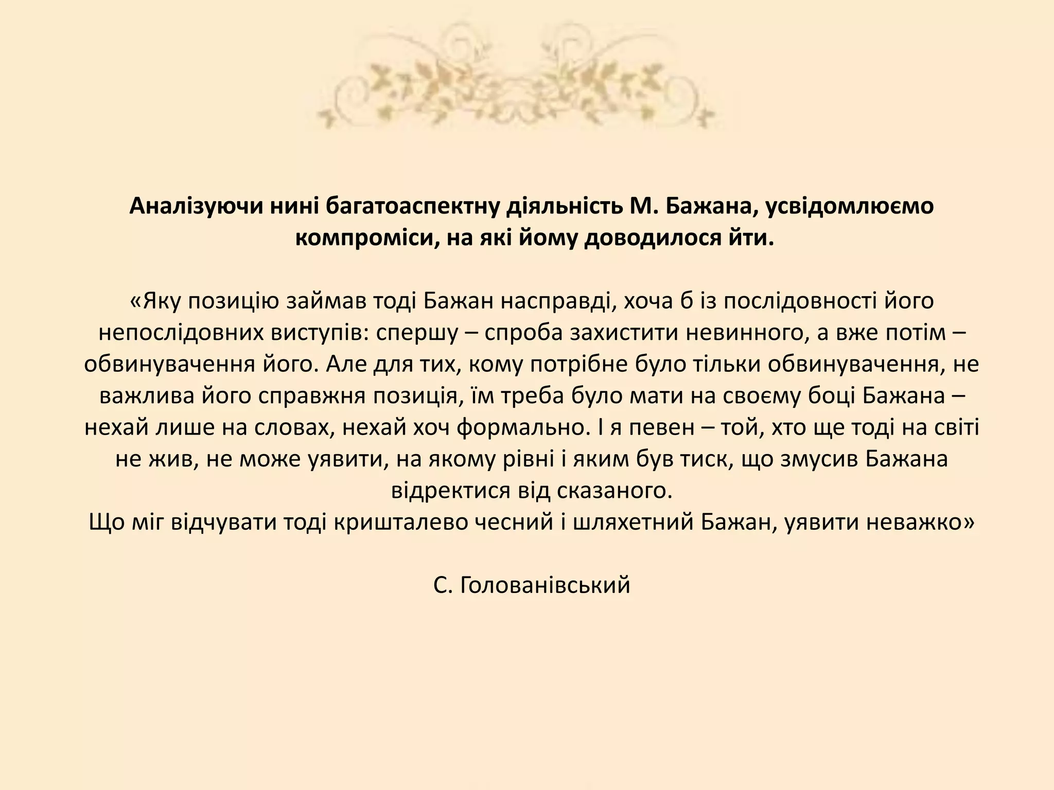 Аналізуючи нині багатоаспектну діяльність М. Бажана, усвідомлюємо
компроміси, на які йому доводилося йти.
«Яку позицію займав тоді Бажан насправді, хоча б із послідовності його
непослідовних виступів: спершу – спроба захистити невинного, а вже потім –
обвинувачення його. Але для тих, кому потрібне було тільки обвинувачення, не
важлива його справжня позиція, їм треба було мати на своєму боці Бажана –
нехай лише на словах, нехай хоч формально. І я певен – той, хто ще тоді на світі
не жив, не може уявити, на якому рівні і яким був тиск, що змусив Бажана
відректися від сказаного.
Що міг відчувати тоді кришталево чесний і шляхетний Бажан, уявити неважко»
С. Голованівський
 