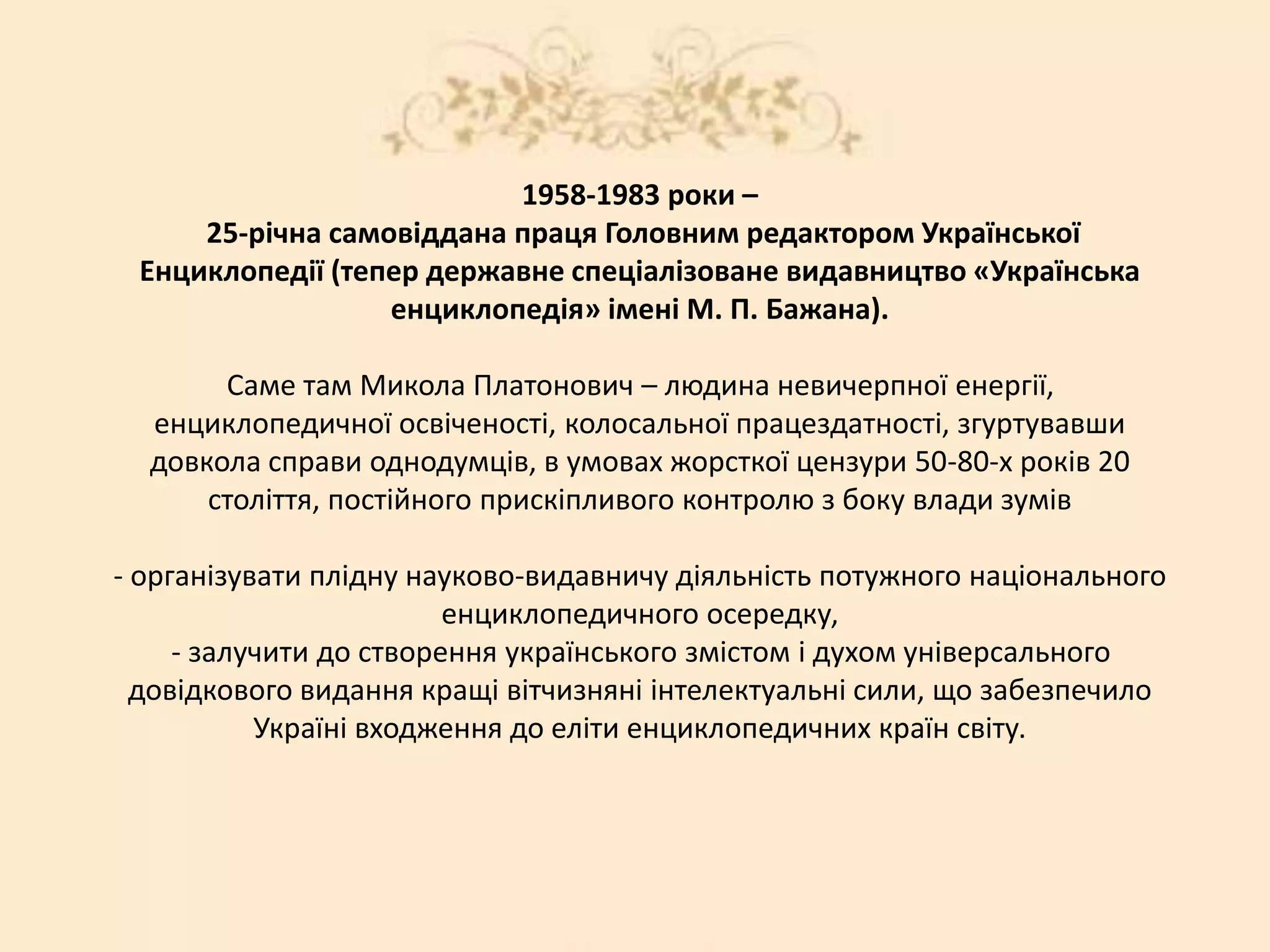1958-1983 роки –
25-річна самовіддана праця Головним редактором Української
Енциклопедії (тепер державне спеціалізоване видавництво «Українська
енциклопедія» імені М. П. Бажана).
Саме там Микола Платонович – людина невичерпної енергії,
енциклопедичної освіченості, колосальної працездатності, згуртувавши
довкола справи однодумців, в умовах жорсткої цензури 50-80-х років 20
століття, постійного прискіпливого контролю з боку влади зумів
- організувати плідну науково-видавничу діяльність потужного національного
енциклопедичного осередку,
- залучити до створення українського змістом і духом універсального
довідкового видання кращі вітчизняні інтелектуальні сили, що забезпечило
Україні входження до еліти енциклопедичних країн світу.
 