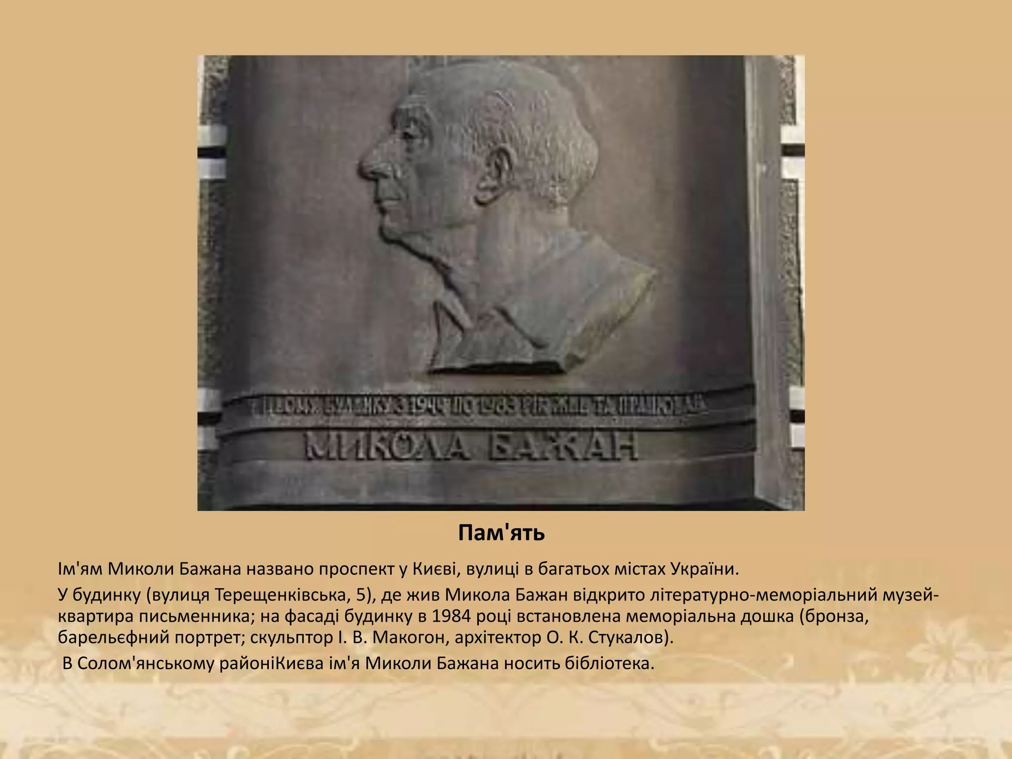 Пам'ять
Ім'ям Миколи Бажана названо проспект у Києві, вулиці в багатьох містах України.
У будинку (вулиця Терещенківська, 5), де жив Микола Бажан відкрито літературно-меморіальний музей-
квартира письменника; на фасаді будинку в 1984 році встановлена меморіальна дошка (бронза,
барельєфний портрет; скульптор І. В. Макогон, архітектор О. К. Стукалов).
В Солом'янському районіКиєва ім'я Миколи Бажана носить бібліотека.
 