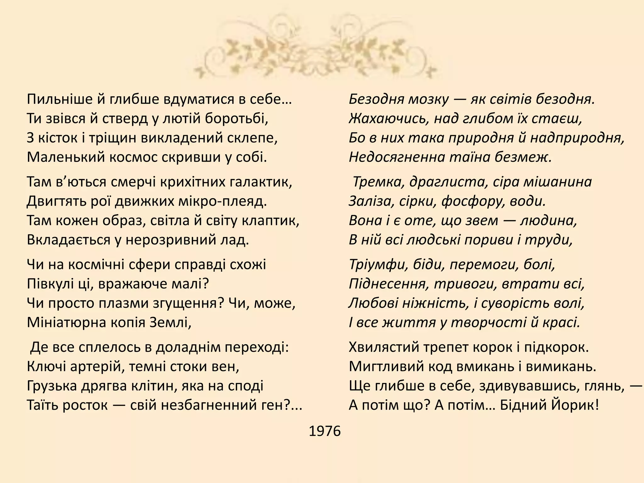 Пильніше й глибше вдуматися в себе…
Ти звівся й стверд у лютій боротьбі,
З кісток і тріщин викладений склепе,
Маленький космос скривши у собі.
Там в’ються смерчі крихітних галактик,
Двигтять рої движких мікро-плеяд.
Там кожен образ, світла й світу клаптик,
Вкладається у нерозривний лад.
Чи на космічні сфери справді схожі
Півкулі ці, вражаюче малі?
Чи просто плазми згущення? Чи, може,
Мініатюрна копія Землі,
Де все сплелось в доладнім переході:
Ключі артерій, темні стоки вен,
Грузька дрягва клітин, яка на споді
Таїть росток — свій незбагненний ген?...
1976
Безодня мозку — як світів безодня.
Жахаючись, над глибом їх стаєш,
Бо в них така природня й надприродня,
Недосягненна таїна безмеж.
Тремка, драглиста, сіра мішанина
Заліза, сірки, фосфору, води.
Вона і є оте, що звем — людина,
В ній всі людські пориви і труди,
Тріумфи, біди, перемоги, болі,
Піднесення, тривоги, втрати всі,
Любові ніжність, і суворість волі,
І все життя у творчості й красі.
Хвилястий трепет корок і підкорок.
Мигтливий код вмикань і вимикань.
Ще глибше в себе, здивувавшись, глянь, —
А потім що? А потім… Бідний Йорик!
 