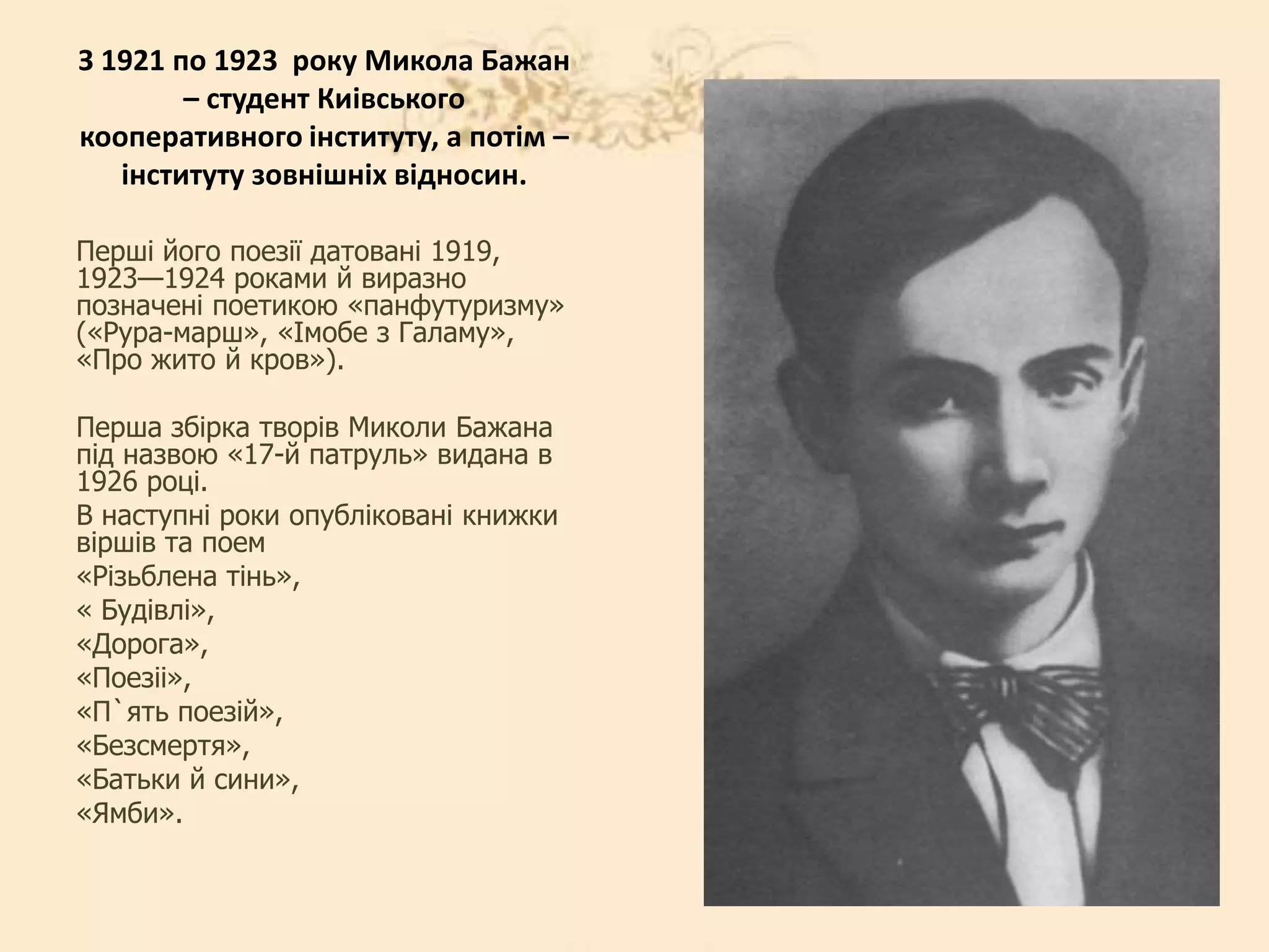 З 1921 по 1923 року Микола Бажан
– студент Киiвського
кооперативного iнституту, а потiм –
iнституту зовнiшнiх вiдносин.
Перші його поезії датовані 1919,
1923—1924 роками й виразно
позначені поетикою «панфутуризму»
(«Рура-марш», «Імобе з Галаму»,
«Про жито й кров»).
Перша збiрка творiв Миколи Бажана
пiд назвою «17-й патруль» видана в
1926 роцi.
В наступнi роки опублiкованi книжки
вiршiв та поем
«Рiзьблена тiнь»,
« Будiвлi»,
«Дорога»,
«Поезii»,
«П`ять поезiй»,
«Безсмертя»,
«Батьки й сини»,
«Ямби».
 