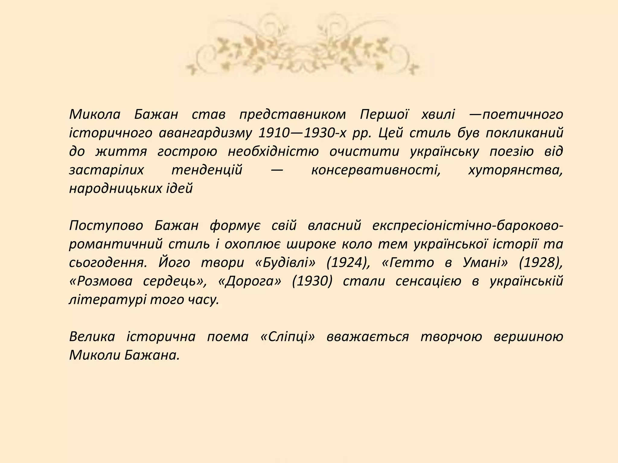 Микола Бажан став представником Першої хвилі —поетичного
історичного авангардизму 1910—1930-х pp. Цей стиль був покликаний
до життя гострою необхідністю очистити українську поезію від
застарілих тенденцій — консервативності, хуторянства,
народницьких ідей
Поступово Бажан формує свій власний експресіоністічно-бароково-
романтичний стиль і охоплює широке коло тем української історії та
сьогодення. Його твори «Будівлі» (1924), «Гетто в Умані» (1928),
«Розмова сердець», «Дорога» (1930) стали сенсацією в українській
літературі того часу.
Велика історична поема «Сліпці» вважається творчою вершиною
Миколи Бажана.
 