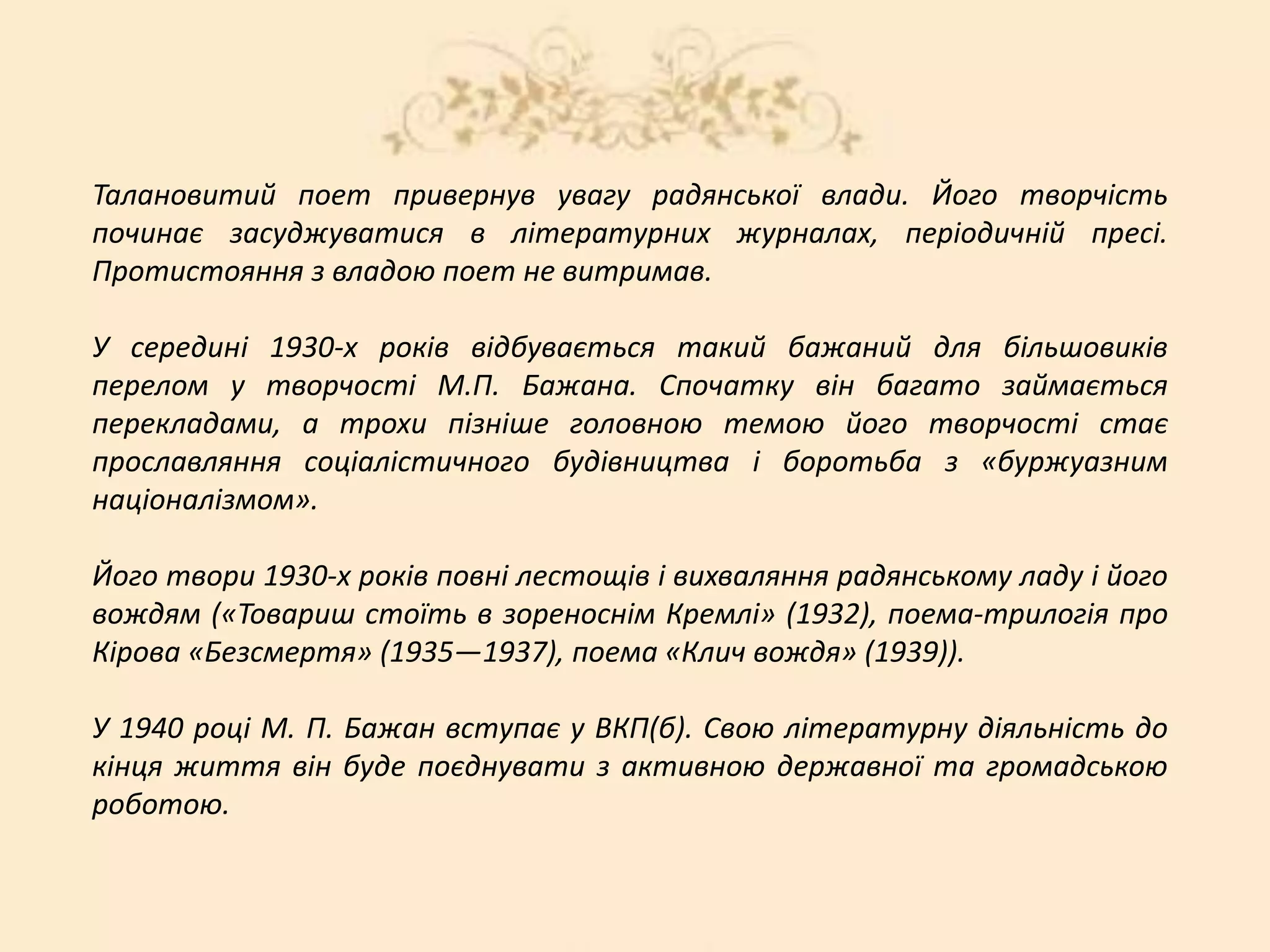 Талановитий поет привернув увагу радянської влади. Його творчість
починає засуджуватися в літературних журналах, періодичній пресі.
Протистояння з владою поет не витримав.
У середині 1930-х років відбувається такий бажаний для більшовиків
перелом у творчості М.П. Бажана. Спочатку він багато займається
перекладами, а трохи пізніше головною темою його творчості стає
прославляння соціалістичного будівництва і боротьба з «буржуазним
націоналізмом».
Його твори 1930-х років повні лестощів і вихваляння радянському ладу і його
вождям («Товариш стоїть в зореноснім Кремлі» (1932), поема-трилогія про
Кірова «Безсмертя» (1935—1937), поема «Клич вождя» (1939)).
У 1940 році М. П. Бажан вступає у ВКП(б). Свою літературну діяльність до
кінця життя він буде поєднувати з активною державної та громадською
роботою.
 