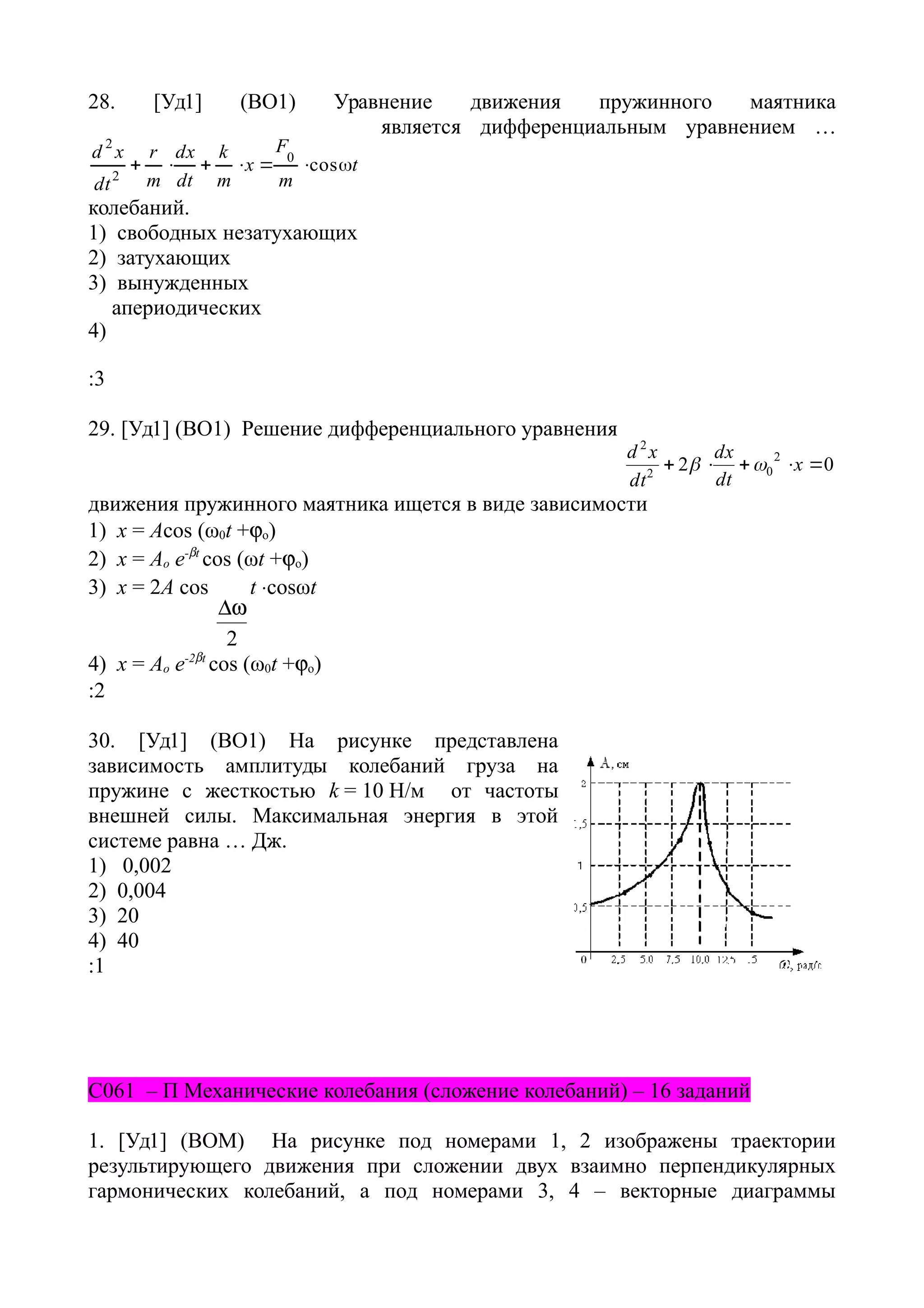 28. [Уд1] (ВО1) Уравнение движения пружинного маятника
t
m
F
x
m
k
dt
dx
m
r
dt
xd
 cos0
2
2
является дифференциальным уравнением …
колебаний.
1) свободных незатухающих
2) затухающих
3) вынужденных
4)
апериодических
:3
29. [Уд1] (ВО1) Решение дифференциального уравнения
02 2
02
2
 x
dt
dx
dt
xd

движения пружинного маятника ищется в виде зависимости
1) х = Acos (ω0t +o)
2) х = Ao e-t
cos (ωt +o)
3) x = 2A cos
2

t cosωt
4) х = Ao e-2t
cos (ω0t +o)
:2
30. [Уд1] (ВО1) На рисунке представлена
зависимость амплитуды колебаний груза на
пружине с жесткостью k = 10 Н/м от частоты
внешней силы. Максимальная энергия в этой
системе равна … Дж.
1) 0,002
2) 0,004
3) 20
4) 40
:1
C061 – П Механические колебания (сложение колебаний) – 16 заданий
1. [Уд1] (ВОМ) На рисунке под номерами 1, 2 изображены траектории
результирующего движения при сложении двух взаимно перпендикулярных
гармонических колебаний, а под номерами 3, 4 – векторные диаграммы
 